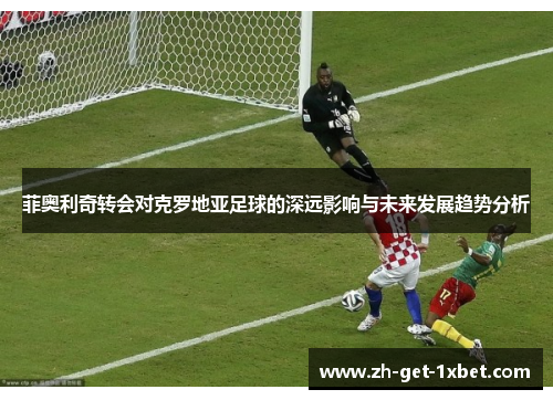 菲奥利奇转会对克罗地亚足球的深远影响与未来发展趋势分析 菲奥利奇转会对克罗地亚足球的深远影响与未来发展趋势分析