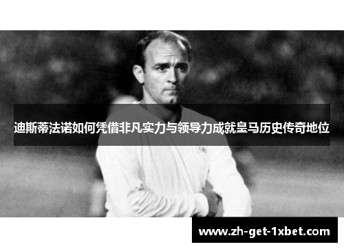 迪斯蒂法诺如何凭借非凡实力与领导力成就皇马历史传奇地位