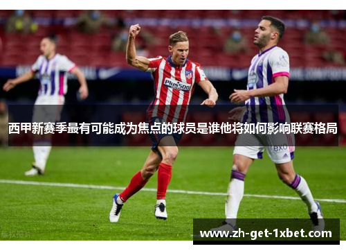 西甲新赛季最有可能成为焦点的球员是谁他将如何影响联赛格局