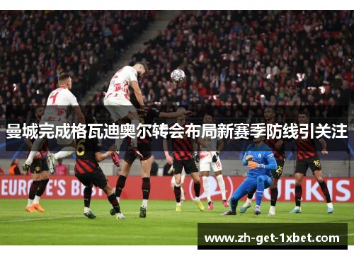 曼城完成格瓦迪奥尔转会布局新赛季防线引关注